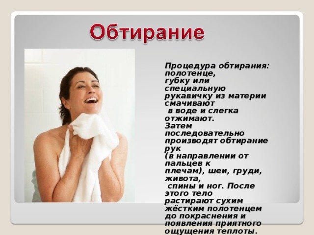 Процедура обтирания: полотенце, губку или специальную рукавичку из материи смачивают  в воде и слегка отжимают. Затем последовательно производят обтирание рук (в направлении от пальцев к плечам), шеи, груди, живота,  спины и ног. После этого тело растирают сухим жёстким полотенцем до покраснения и появления приятного ощущения теплоты. 