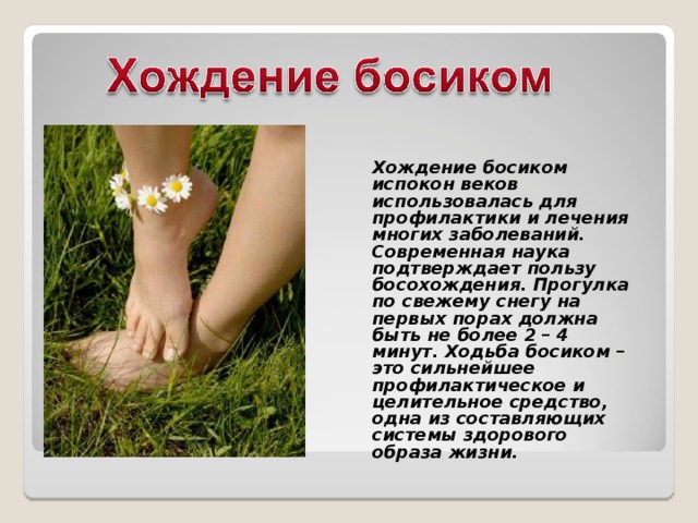 Хождение босиком испокон веков использовалась для профилактики и лечения многих заболеваний. Современная наука подтверждает пользу босохождения. Прогулка по свежему снегу на первых порах должна быть не более 2 – 4 минут. Ходьба босиком – это сильнейшее профилактическое и целительное средство, одна из составляющих системы здорового образа жизни. 