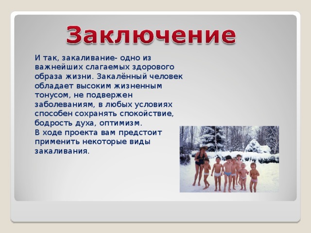 И так, закаливание- одно из важнейших слагаемых здорового образа жизни. Закалённый человек обладает высоким жизненным тонусом, не подвержен заболеваниям, в любых условиях способен сохранять спокойствие, бодрость духа, оптимизм. В ходе проекта вам предстоит применить некоторые виды закаливания. 