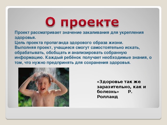 Проект рассматривает значение закаливания для укрепления здоровья. Цель проекта пропаганда здорового образа жизни. Выполняя проект, учащиеся смогут самостоятельно искать, обрабатывать, обобщать и анализировать собранную информацию. Каждый ребёнок получает необходимые знания, о том, что нужно предпринять для сохранения здоровья. «Здоровье так же заразительно, как и болезнь» Р. Ролланд 