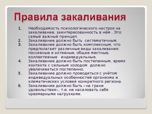 Необходимость психологического настроя на закаливание, заинтересованность в нём . Это самый важный принцип. Закаливание должно быть систематичным. Закаливание должно быть комплексным, что предполагает различные виды закаливания: пассивные и активные, общие местные, коллективные индивидуальные. Закаливание должно быть постепенным, время контакта с сильным холодом должно увеличиваться постепенно. Закаливание должно проводиться с учётом индивидуальных особенностей организма и климатических условий конкретного региона. Закаливание должно быть «на грани удовольствия«, т.е. не насиловать себя чрезмерными нагрузками. 