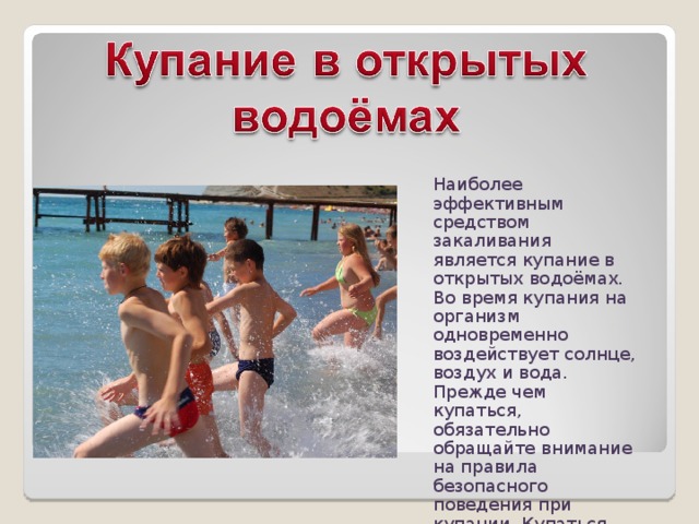 Наиболее эффективным средством закаливания является купание в открытых водоёмах. Во время купания на организм одновременно воздействует солнце, воздух и вода. Прежде чем купаться, обязательно обращайте внимание на правила безопасного поведения при купании. Купаться рекомендуется не раньше, чем через 1 – 1,5 часа после еды. 