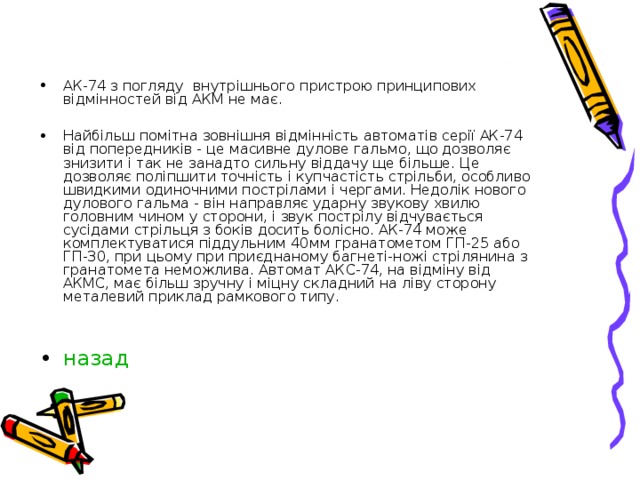 АК-74 з погляду внутрішнього пристрою принципових відмінностей від АКМ не має.  Найбільш помітна зовнішня відмінність автоматів серії АК-74 від попередників - це масивне дулове гальмо, що дозволяє знизити і так не занадто сильну віддачу ще більше. Це дозволяє поліпшити точність і купчастість стрільби, особливо швидкими одиночними пострілами і чергами. Недолік нового дулового гальма - він направляє ударну звукову хвилю головним чином у сторони, і звук пострілу відчувається сусідами стрільця з боків досить болісно. АК-74 може комплектуватися піддульним 40мм гранатометом ГП-25 або ГП-30, при цьому при приєднаному багнеті-ножі стрілянина з гранатомета неможлива. Автомат АКС-74, на відміну від АКМС, має більш зручну і міцну складний на ліву сторону металевий приклад рамкового типу.   назад 