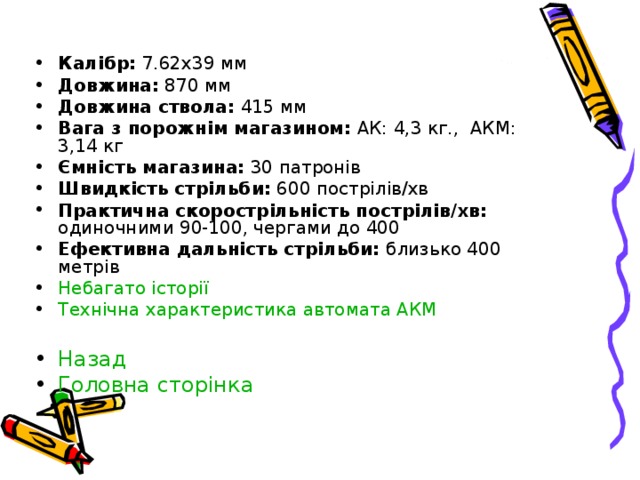 Калібр : 7.62x39 мм Довжина: 870 мм Довжина ствола: 415 мм Вага з порожнім магазином: АК: 4,3 кг., АКМ: 3,14 кг Ємність магазина : 30 патронів Швидкість стрільби : 600 пострілів/хв Практична скорострільність пострілів/хв: одиночними 90-100, чергами до 400 Ефективна дальність стрільби: близько 400 метрів Небагато історії Технічна характеристика автомата АКМ  Назад Головна сторінка 