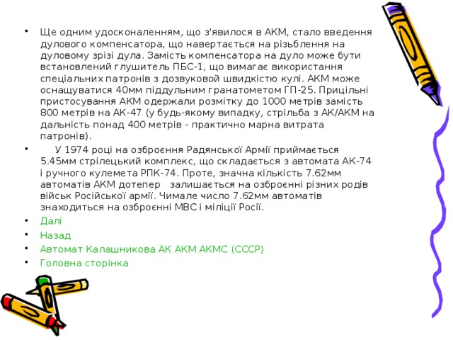 Ще одним удосконаленням, що з'явилося в АКМ, стало введення дулового компенсатора, що навертається на різьблення на дуловому зрізі дула. Замість компенсатора на дуло може бути встановлений глушитель ПБС-1, що вимагає використання спеціальних патронів з дозвуковой швидкістю кулі. АКМ може оснащуватися 40мм піддульним гранатометом ГП-25. Прицільні пристосування АКМ одержали розмітку до 1000 метрів замість 800 метрів на АК-47 (у будь-якому випадку, стрільба з АК/АКМ на дальність понад 400 метрів - практично марна витрата патронів).  У 1974 році на озброєння Радянської Армії приймається 5.45мм стрілецький комплекс, що складається з автомата АК-74 і ручного кулемета РПК-74. Проте, значна кількість 7.62мм автоматів АКМ дотепер залишається на озброєнні різних родів військ Російської армії. Чимале число 7.62мм автоматів знаходиться на озброєнні МВС і міліції Росії. Далі Назад Автомат Калашникова АК АКМ АКМС (СССР) Головна сторінка   