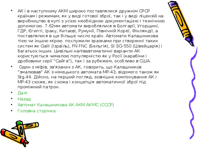 АК і в наступному АКМ широко поставлялися дружнім СРСР країнам і режимам, як у виді готової зброї, так і у виді ліцензій на виробництво в купі з усією необхідною документацією і технічною допомогою. 7.62мм автомати вироблялися в Болгарії, Угорщині, ГДР, Єгипті, Іраку, Китаєві, Румунії, Північній Кореї, Фінляндії, а поставлялися в ще більше число країн. Автомати Калашникова тією чи іншою мірою послужили зразками при створенні таких систем як Galіl (Ізраїль), FN FNC (Бельгія), SІ SG-550 (Швейцарія) і багатьох інших. Цивільні напівавтоматичні варіанти АК користуються чималою популярністю як у Росії (карабіни і дробовики серії 