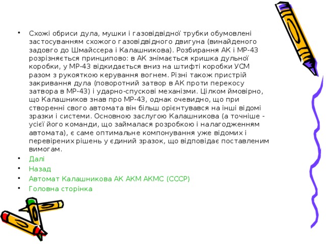 Схожі обриси дула, мушки і газовідвідної трубки обумовлені застосуванням схожого газовідвідного двигуна (винайденого задовго до Шмайссера і Калашникова). Розбирання АК і МР-43 розрізняється принципово: в АК знімається кришка дульної коробки, у МР-43 відкидається вниз на штифті коробки УСМ разом з рукояткою керування вогнем. Різні також пристрій закривання дула (поворотний затвор в АК проти перекосу затвора в МР-43) і ударно-спускові механізми. Цілком ймовірно, що Калашников знав про МР-43, однак очевидно, що при створенні свого автомата він більш орієнтувався на інші відомі зразки і системи. Основною заслугою Калашникова (а точніше - усієї його команди, що займалася розробкою і налагодженням автомата), є саме оптимальне компонування уже відомих і перевірених рішень у єдиний зразок, що відповідає поставленим вимогам. Далі Назад Автомат Калашникова АК АКМ АКМС (СССР) Головна сторінка   