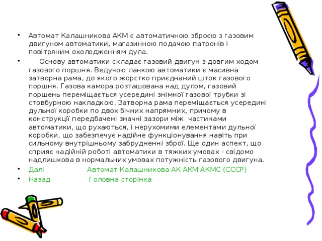 Автомат Калашникова АКМ є автоматичною зброєю з газовим двигуном автоматики, магазинною подачою патронів і повітряним охолодженням дула.  Основу автоматики складає газовий двигун з довгим ходом газового поршня. Ведучою ланкою автоматики є масивна затворна рама, до якого жорстко приєднаний шток газового поршня. Газова камора розташована над дулом, газовий поршень переміщається усередині знімної газової трубки зі стовбурною накладкою. Затворна рама переміщається усередині дульної коробки по двох бічних напрямних, причому в конструкції передбачені значні зазори між частинами автоматики, що рухаються, і нерухомими елементами дульної коробки, що забезпечує надійне функціонування навіть при сильному внутрішньому забрудненні зброї. Ще один аспект, що сприяє надійній роботі автоматики в тяжких умовах - свідомо надлишкова в нормальних умовах потужність газового двигуна. Далі  Автомат Калашникова АК АКМ АКМС (СССР) Назад  Головна сторінка    