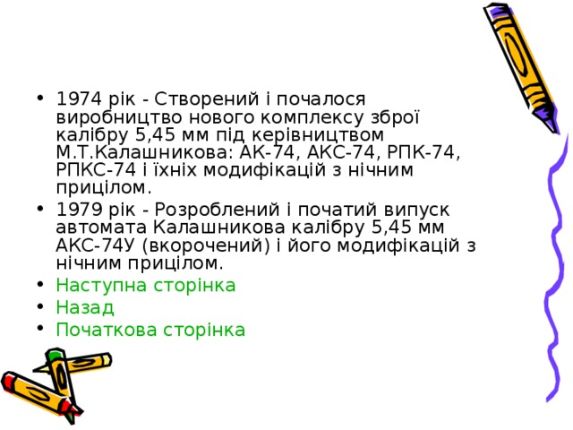 1974 рік - Створений і почалося виробництво нового комплексу зброї калібру 5,45 мм під керівництвом М.Т.Калашникова: АК-74, АКС-74, РПК-74, РПКС-74 і їхніх модифікацій з нічним прицілом. 1979 рік - Розроблений і початий випуск автомата Калашникова калібру 5,45 мм АКС-74У (вкорочений) і його модифікацій з нічним прицілом. Наступна сторінка Назад Початкова сторінка  