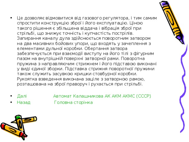 Це дозволяє відмовитися від газового регулятора, і тим самим спростити конструкцію зброї і його експлуатацію. Ціною такого рішення є збільшена віддача і вібрація зброї при стрільбі, що знижує точність і купчастість пострілів. Запирання каналу дула здійснюється поворотним затвором на два масивних бойових упори, що входять у зачеплення з елементами дульної коробки. Обертання затвора забезпечується при взаємодії виступу на його тілі з фігурним пазом на внутрішній поверхні затворної рами. Поворотна пружина з направляючим стрижнем і його підставою виконані у виді єдиної зборки. Підставка стрижня поворотної пружини також служить засувкою кришки стовбурної коробки. Рукоятка взведення виконана заціле з затворною рамою, розташована на зброї праворуч і рухається при стрільбі.  Далі  Автомат Калашникова АК АКМ АКМС (СССР) Назад   Головна сторінка  