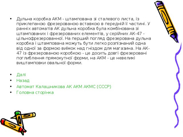 Дульна коробка АКМ - штампована зі сталевого листа, із приклепаною фрезерованою вставкою в передній її частині. У ранніх автоматів АК дульна коробка була комбінована зі штампованих і фрезерованих елементів, у серійних АК-47 - цільнофрезерованної. На перший погляд фрезерована дульна коробка і штампована можуть бути легко розпізнаний одна від одної за формою виїмок над гніздом для магазина. На АК-47 із фрезерованою коробкою - це досить довгі фрезеровані поглиблення прямокутної форми, на АКМ - це невеликі виштамповки овальної форми.  Далі  Назад Автомат Калашникова АК АКМ АКМС (СССР) Головна сторінка 