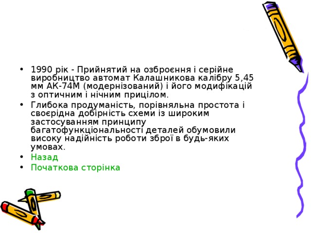 1990 рік - Прийнятий на озброєння і серійне виробництво автомат Калашникова калібру 5,45 мм АК-74М (модернізований) і його модифікацій з оптичним і нічним прицілом. Глибока продуманість, порівняльна простота і своєрідна добірність схеми із широким застосуванням принципу багатофункціональності деталей обумовили високу надійність роботи зброї в будь-яких умовах. Назад Початкова сторінка   