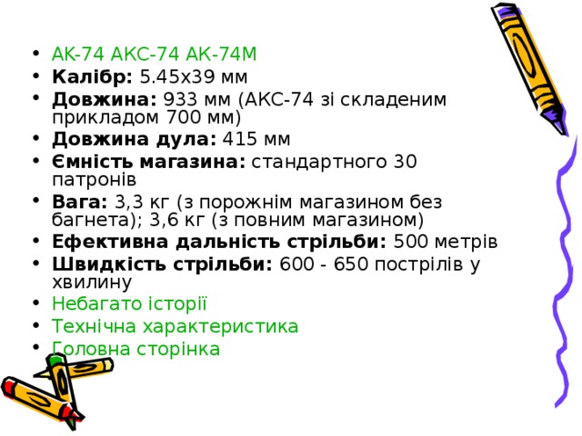 AK-74  АКС-74  АК-74М Калібр : 5.45x39 мм Довжина : 933 мм (АКС-74 зі складеним прикладом 700 мм) Довжина дула : 415 мм Ємність магазина : стандартного 30 патронів Вага: 3,3 кг (з порожнім магазином без багнета); 3,6 кг (з повним магазином) Ефективна дальність стрільби: 500 метрів Швидкість стрільби: 600 - 650 пострілів у хвилину Небагато історії Технічна характеристика Головна сторінка 