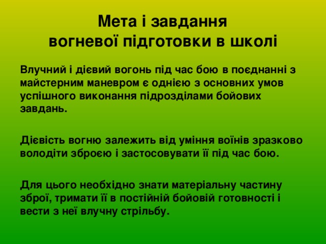  Мета і завдання  вогневої підготовки в школі Влучний і дієвий вогонь під час бою в поєднанні з майстерним маневром є однією з основних умов успішного виконання підрозділами бойових завдань.  Дієвість вогню залежить від уміння воїнів зразково володіти зброєю і застосовувати її під час бою.  Для цього необхідно знати матеріальну частину зброї, тримати її в постійній бойовій готовності і вести з неї влучну стрільбу. 