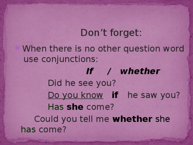  Don’t forget: When there is no other question word use conjunctions:  If / whether  Did he see you?  Do you know  if he saw you?  Has she  come?  Could you tell me whether  she  has  come? 