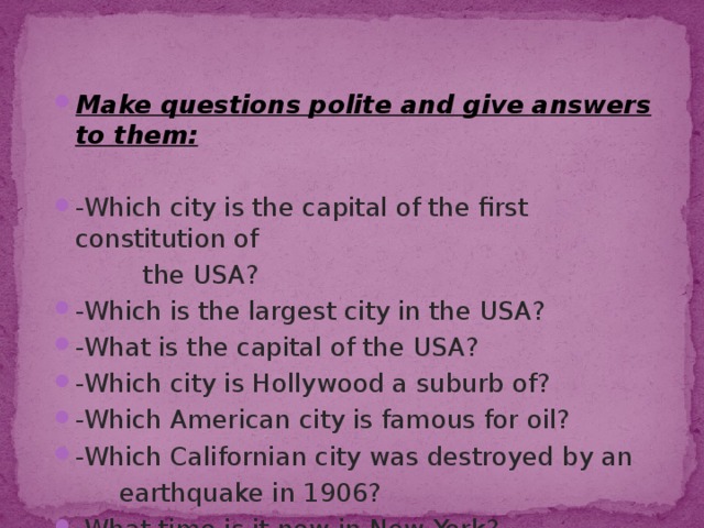Make questions polite and give answers to them: -Which city is the capital of the first constitution of  the USA? -Which is the largest city in the USA? -What is the capital of the USA? -Which city is Hollywood a suburb of? -Which American city is famous for oil? -Which Californian city was destroyed by an  earthquake in 1906? -What time is it now in New York? 