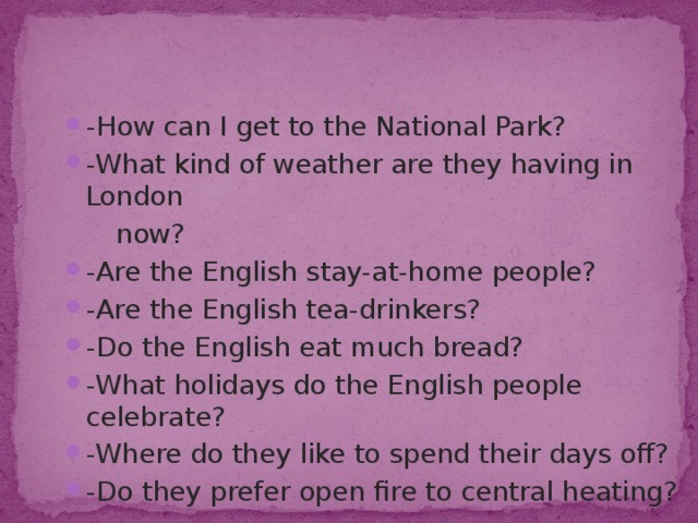-How can I get to the National Park? -What kind of weather are they having in London  now? -Are the English stay-at-home people? -Are the English tea-drinkers? -Do the English eat much bread? -What holidays do the English people celebrate? -Where do they like to spend their days off? -Do they prefer open fire to central heating? 