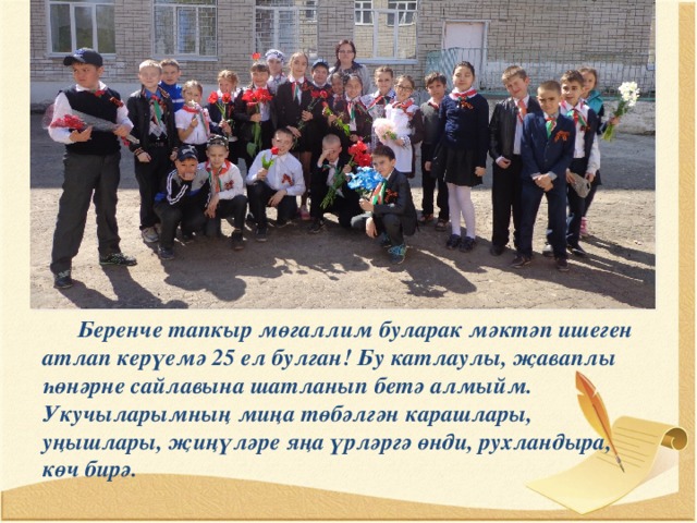  Беренче тапкыр мөгаллим буларак мәктәп ишеген атлап керүемә 25 ел булган! Бу катлаулы, җаваплы һөнәрне сайлавына шатланып бетә алмыйм. Укучыларымның миңа төбәлгән карашлары, уңышлары, җиңүләре яңа үрләргә өнди, рухландыра, көч бирә. 