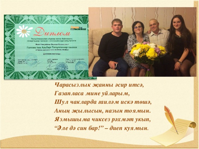 Чарасызлык җанны әсир итсә, Газапласа мине уйларым, Шул чакларда гаиләм искә төшә, Аның җылысын, назын тоямын. Язмышыма чиксез рәхмәт укып, “ Әле дә син бар!” – диеп куямын . 