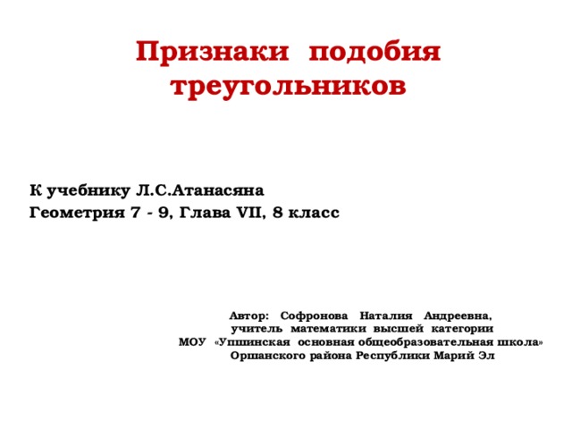 Признаки подобия треугольников К учебнику Л.С.Атанасяна Геометрия 7 - 9, Глава VII, 8 класс  Автор: Софронова Наталия Андреевна, учитель математики высшей категории МОУ «Упшинская основная общеобразовательная школа» Оршанского района Республики Марий Эл 