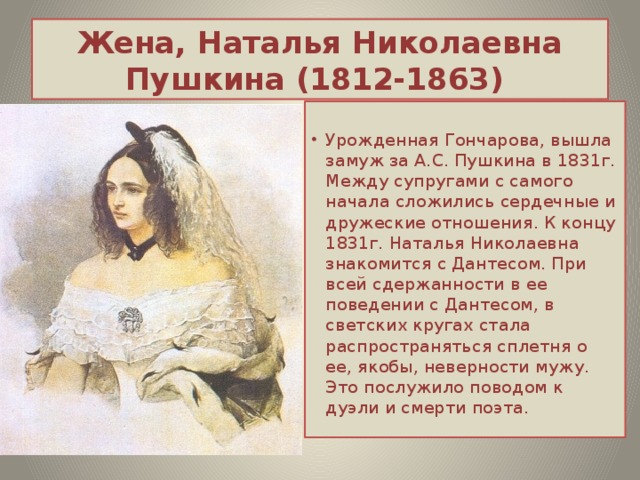 Жена, Наталья Николаевна Пушкина (1812-1863) Урожденная Гончарова, вышла замуж за А.С. Пушкина в 1831г. Между супругами с самого начала сложились сердечные и дружеские отношения. К концу 1831г. Наталья Николаевна знакомится с Дантесом. При всей сдержанности в ее поведении с Дантесом, в светских кругах стала распространяться сплетня о ее, якобы, неверности мужу. Это послужило поводом к дуэли и смерти поэта. 