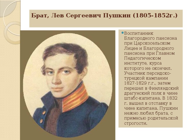 Брат, Лев Сергеевич Пушкин (1805-1852г.)     Воспитанник Благородного пансиона при Царскосельском Лицее и Благородного пансиона при Главном Педагогическом институте, курса которого не окончил. Участник персидско-турецкой кампании 1827-1829 г.г., затем перешел в Финляндский драгунский полк в чине штабс-капитана. В 1832 г. вышел в отставку в чине капитана. Пушкин нежно любил брата, с примесью родительской строгости. 