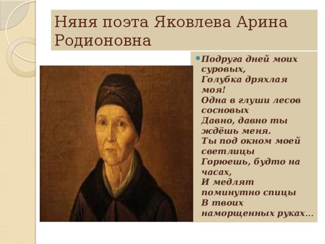 Няня поэта Яковлева Арина Родионовна Подруга дней моих суровых,   Голубка дряхлая моя!   Одна в глуши лесов сосновых   Давно, давно ты ждёшь меня.   Ты под окном моей светлицы   Горюешь, будто на часах,   И медлят поминутно спицы   В твоих наморщенных руках … 