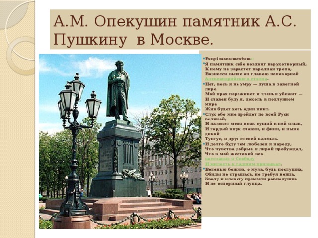 А.М. Опекушин памятник А.С. Пушкину в Москве. Exegi monumentum 1) Я памятник себе воздвиг нерукотворный,  К нему не зарастет народная тропа,  Вознесся выше он главою непокорной  Александрийского столпа . Нет, весь я не умру — душа в заветной лире  Мой прах переживет и тленья убежит —  И славен буду я, доколь в подлунном мире  Жив будет хоть один пиит. Слух обо мне пройдет по всей Руси великой,  И назовет меня всяк сущий в ней язык,  И гордый внук славян, и финн, и ныне дикой  Тунгус, и друг степей калмык. И долго буду тем любезен я народу,  Что чувства добрые я лирой пробуждал,  Что в мой жестокий век  восславил я Свободу  И милость к падшим призывал . Веленью божию, о муза, будь послушна,  Обиды не страшась, не требуя венца,  Хвалу и клевету приемли равнодушно  И не оспоривай глупца.   