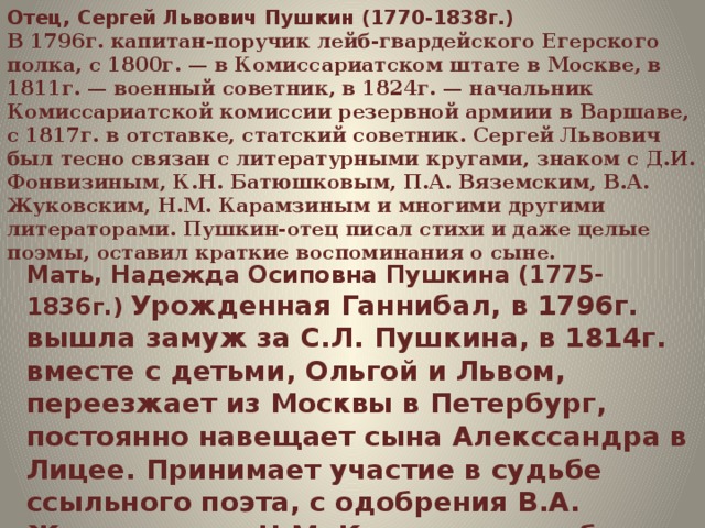        Отец, Сергей Львович Пушкин (1770-1838г.)   В 1796г. капитан-поручик лейб-гвардейского Егерского полка, с 1800г. — в Комиссариатском штате в Москве, в 1811г. — военный советник, в 1824г. — начальник Комиссариатской комиссии резервной армиии в Варшаве, с 1817г. в отставке, статский советник. Сергей Львович был тесно связан с литературными кругами, знаком с Д.И. Фонвизиным, К.Н. Батюшковым, П.А. Вяземским, В.А. Жуковским, Н.М. Карамзиным и многими другими литераторами. Пушкин-отец писал стихи и даже целые поэмы, оставил краткие воспоминания о сыне. Мать, Надежда Осиповна Пушкина (1775-1836г.)   Урожденная Ганнибал, в 1796г. вышла замуж за С.Л. Пушкина, в 1814г. вместе с детьми, Ольгой и Львом, переезжает из Москвы в Петербург, постоянно навещает сына Алекссандра в Лицее. Принимает участие в судьбе ссыльного поэта, с одобрения В.А. Жуковского и Н.М. Карамзина, но без ведома сына. 
