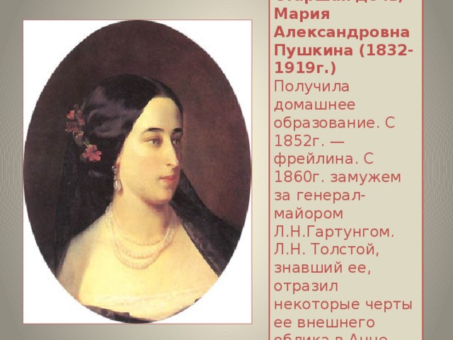 Старшая дочь, Мария Александровна Пушкина (1832-1919г.)    Получила домашнее образование. С 1852г. — фрейлина. С 1860г. замужем за генерал-майором Л.Н.Гартунгом. Л.Н. Толстой, знавший ее, отразил некоторые черты ее внешнего облика в Анне Карениной.   