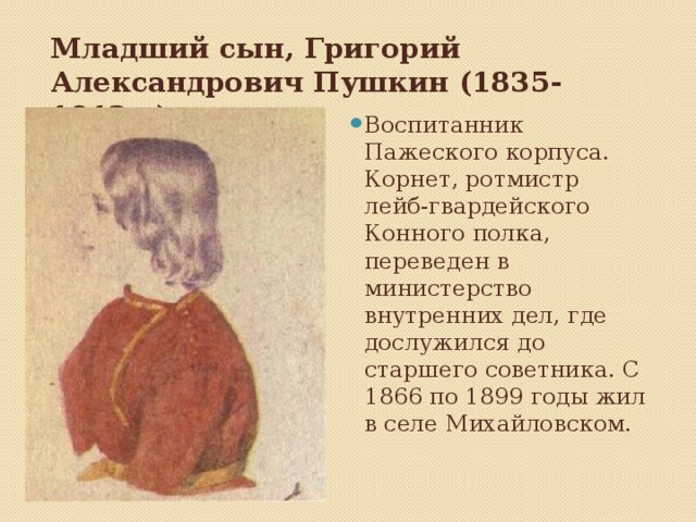   Младший сын, Григорий Александрович Пушкин (1835-1913г.)    Воспитанник Пажеского корпуса. Корнет, ротмистр лейб-гвардейского Конного полка, переведен в министерство внутренних дел, где дослужился до старшего советника. С 1866 по 1899 годы жил в селе Михайловском. 