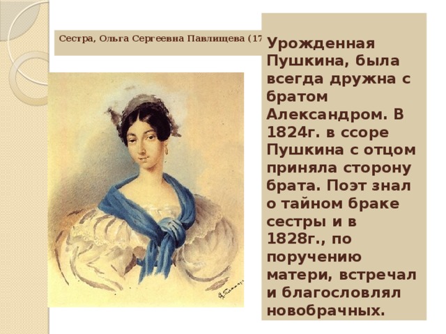 Урожденная Пушкина, была всегда дружна с братом Александром. В 1824г. в ссоре Пушкина с отцом приняла сторону брата. Поэт знал о тайном браке сестры и в 1828г., по поручению матери, встречал и благословлял новобрачных. Сестра, Ольга Сергеевна Павлищева (1797-1868г.)     