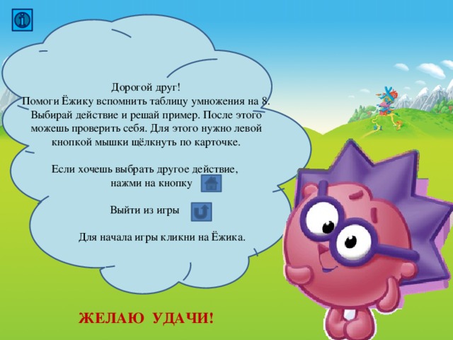 Дорогой друг! Помоги Ёжику вспомнить таблицу умножения на 8. Выбирай действие и решай пример. После этого можешь проверить себя. Для этого нужно левой кнопкой мышки щёлкнуть по карточке. Если хочешь выбрать другое действие,  нажми на кнопку Выйти из игры  Для начала игры кликни на Ёжика. ЖЕЛАЮ УДАЧИ! 