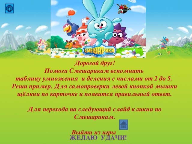 Дорогой друг! Помоги Смешарикам вспомнить таблицу умножения и деления с числами от 2 до 5. Реши пример. Для самопроверки левой кнопкой мышки щёлкни по карточке и появится правильный ответ.  Для перехода на следующий слайд кликни по Смешарикам.  Выйти из игры  ЖЕЛАЮ УДАЧИ! 