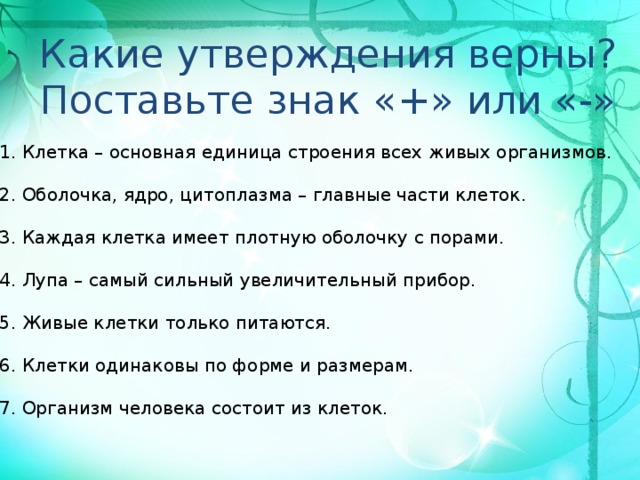 Какие утверждения верны? Поставьте знак «+» или «-» 1. Клетка – основная единица строения всех живых организмов.   2. Оболочка, ядро, цитоплазма – главные части клеток.   3. Каждая клетка имеет плотную оболочку с порами.   4. Лупа – самый сильный увеличительный прибор. 5. Живые клетки только питаются.   6. Клетки одинаковы по форме и размерам.   7. Организм человека состоит из клеток.  