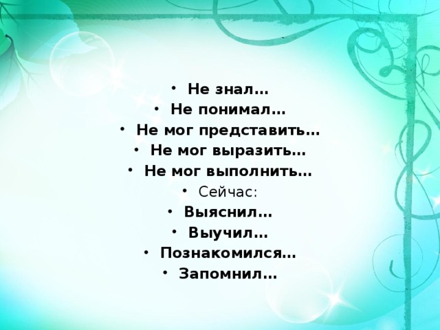 Не знал… Не понимал… Не мог представить… Не мог выразить… Не мог выполнить… Сейчас: Выяснил… Выучил… Познакомился… Запомнил… 