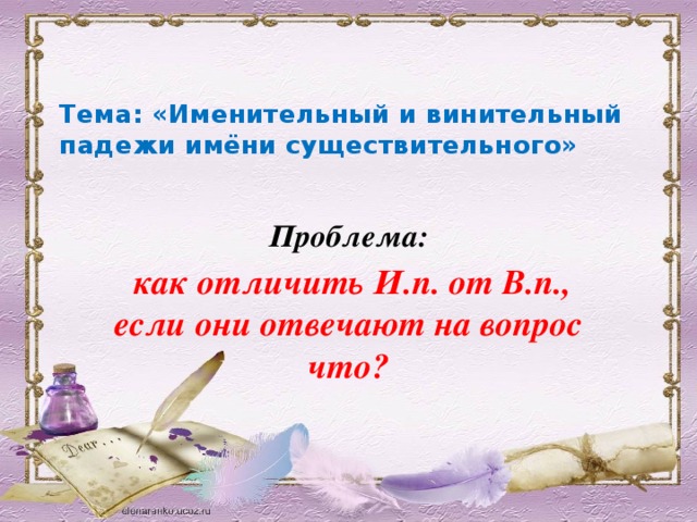 Тема: «Именительный и винительный падежи имёни существительного»   Проблема:  как отличить И.п. от В.п., если они отвечают на вопрос что?