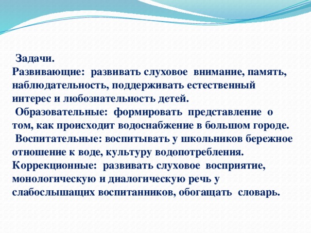   Задачи.  Развивающие: развивать слуховое внимание, память, наблюдательность, поддерживать естественный интерес и любознательность детей.   Образовательные: формировать представление о том, как происходит водоснабжение в большом городе.  Воспитательные: воспитывать у школьников бережное отношение к воде, культуру водопотребления.  Коррекционные: развивать слуховое восприятие, монологическую и диалогическую речь у слабослышащих воспитанников, обогащать словарь.   