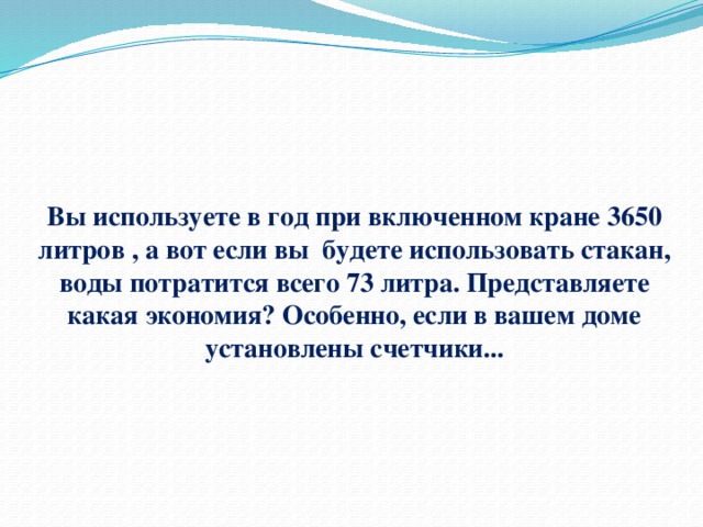 Вы используете в год при включенном кране 3650 литров , а вот если вы будете использовать стакан, воды потратится всего 73 литра. Представляете какая экономия? Особенно, если в вашем доме установлены счетчики... 