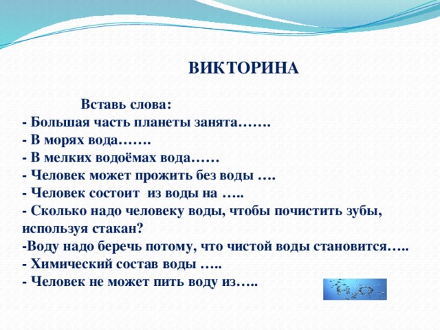  ВИКТОРИНА   Вставь слова:  - Большая часть планеты занята…….  - В морях вода…….  - В мелких водоёмах вода……  - Человек может прожить без воды ….  - Человек состоит из воды на …..  - Сколько надо человеку воды, чтобы почистить зубы, используя стакан?  -Воду надо беречь потому, что чистой воды становится…..  - Химический состав воды …..  - Человек не может пить воду из….. 