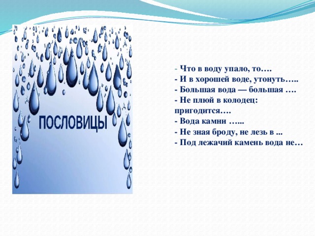 - Что в воду упало, то….  - И в хорошей воде, утонуть…..  - Большая вода — большая ….  - Не плюй в колодец: пригодится….  - Вода камни …...  - Не зная броду, не лезь в ...  - Под лежачий камень вода не…   