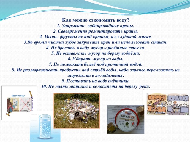 Как можно сэкономить воду?  1. Закрывать водопроводные краны.  2. Своевременно ремонтировать краны.  2. Мыть фрукты не под краном, а в глубокой миске.  3.Во время чистки зубов закрывать кран или использовать стакан.  4. Не бросать в воду мусор и разбитое стекло.  5. Не оставлять мусор на берегу водоёма.  6. Убирать мусор из воды.  7. Не полоскать бельё под проточной водой.  8. Не размораживать продукты под струёй воды, надо заранее переложить из морозилки в холодильник.  9. Поставить на воду счётчики.  10. Не мыть машины и велосипеды на берегу реки.    