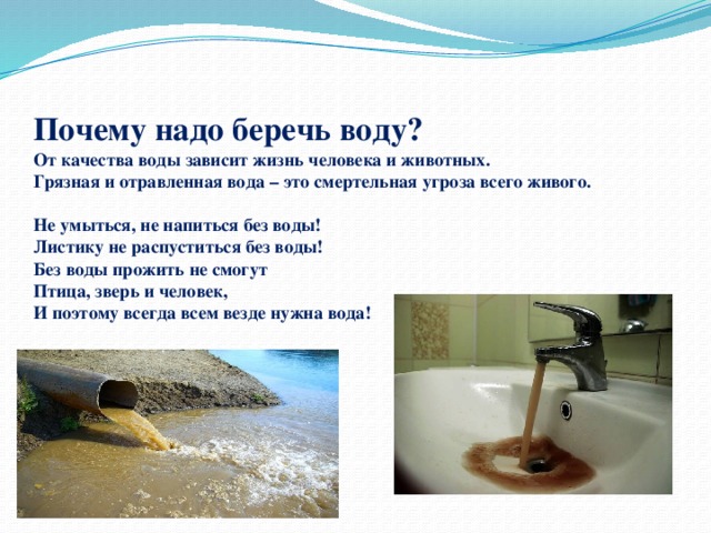  Почему надо беречь воду?  От качества воды зависит жизнь человека и животных.  Грязная и отравленная вода – это смертельная угроза всего живого.   Не умыться, не напиться без воды!  Листику не распуститься без воды!  Без воды прожить не смогут  Птица, зверь и человек,  И поэтому всегда всем везде нужна вода!    