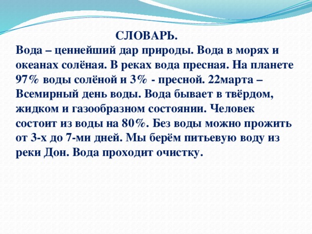  СЛОВАРЬ.  Вода – ценнейший дар природы. Вода в морях и океанах солёная. В реках вода пресная. На планете 97% воды солёной и 3% - пресной. 22марта – Всемирный день воды. Вода бывает в твёрдом, жидком и газообразном состоянии. Человек состоит из воды на 80%. Без воды можно прожить от 3-х до 7-ми дней. Мы берём питьевую воду из реки Дон. Вода проходит очистку.    
