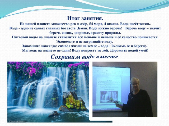 Итог занятия.  На нашей планете множество рек и озёр, 54 моря, 4 океана. Вода несёт жизнь.  Вода - одно из самых главных богатств Земли. Воду нужно беречь! Беречь воду – значит беречь жизнь, здоровье, красоту природы.  Питьевой воды на планете становится всё меньше и меньше и её качество понижается. Экономьте и не загрязняйте воду.  Запомните навсегда: символ жизни на земле – вода! Экономь её и береги;-  Мы ведь на планете не одни! Воду попросту не лей. Дорожить водой умей!  Сохраним воду вместе.   