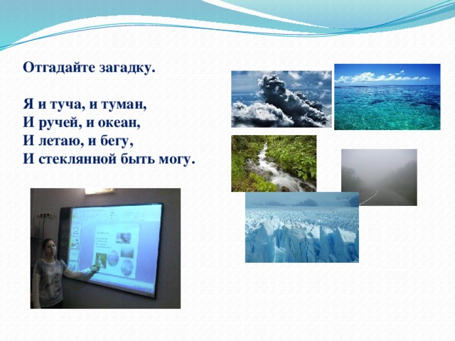  Отгадайте загадку.   Я и туча, и туман,  И ручей, и океан,  И летаю, и бегу,  И стеклянной быть могу.   
