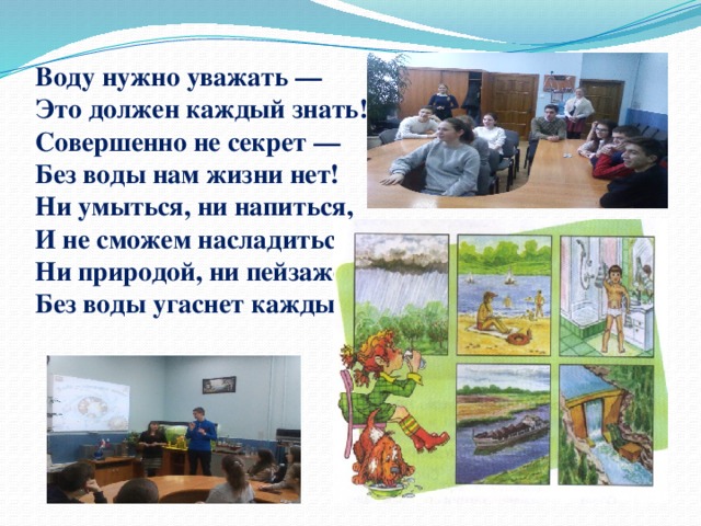 Воду нужно уважать —  Это должен каждый знать!  Совершенно не секрет —  Без воды нам жизни нет!  Ни умыться, ни напиться,  И не сможем насладиться  Ни природой, ни пейзажем  Без воды угаснет каждый!      
