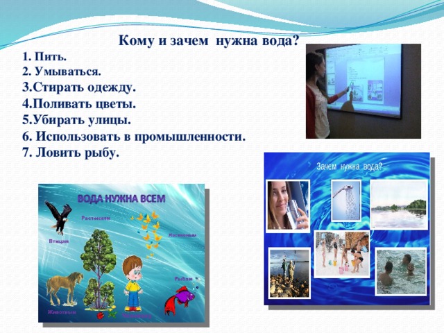  Кому и зачем нужна вода?  1. Пить.  2. Умываться.  3.Стирать одежду.  4.Поливать цветы.  5.Убирать улицы.  6. Использовать в промышленности.  7. Ловить рыбу. 