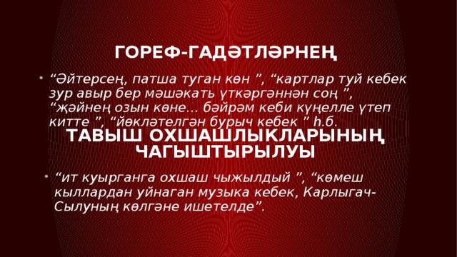 Гореф-гадәтләрнең  “ Әйтерсең, патша туган көн ”, “картлар туй кебек зур авыр бер мәшәкать үткәргәннән соң ”, “җәйнең озын көне... бәйрәм кеби күңелле үтеп китте ”, “йөкләтелгән бурыч кебек ” һ.б.  Тавыш охшашлыкларының чагыштырылуы “ ит куырганга охшаш чыжылдый ”, “көмеш кыллардан уйнаган музыка кебек, Карлыгач-Сылуның көлгәне ишетелде”. 