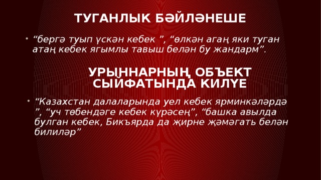 Туганлык бәйләнеше  “ бергә туып үскән кебек ”, “өлкән агаң яки туган атаң кебек ягымлы тавыш белән бу жандарм”. Урыннарның объект сыйфатында килүе “ Казахстан далаларында уел кебек ярминкәләрдә ”, “уч төбендәге кебек күрәсең”, “башка авылда булган кебек, Бикъярда да җирне җәмәгать белән билиләр” 